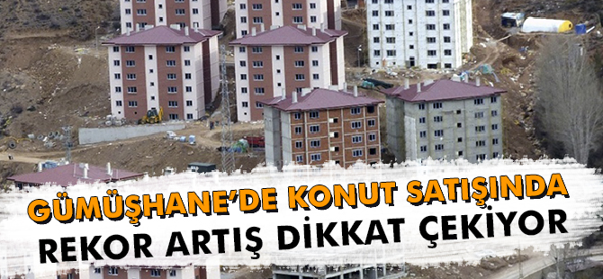 GÜMÜŞHANE’DE KONUT SATIŞINDA REKOR ARTIŞ DİKKAT ÇEKİYOR