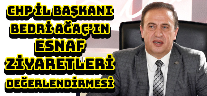 CHP İL BAŞKANI BEDRİ AĞAÇ’IN ESNAF ZİYARETLERİ DEĞERLENDİRMESİ