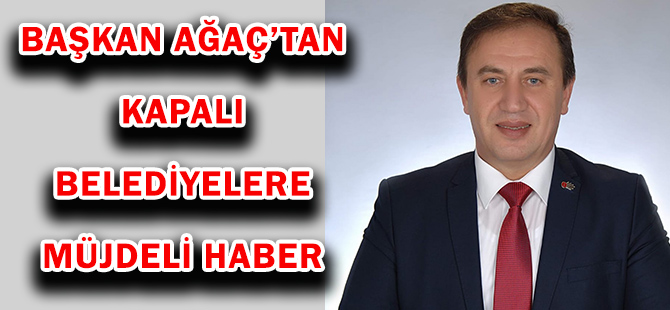 BAŞKAN AĞAÇ’TAN KAPALI BELEDİYELERE MÜJDELİ HABER