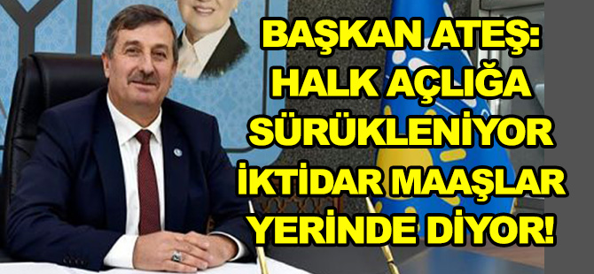 BAŞKAN ATEŞ: HALK AÇLIĞA SÜRÜKLENİYOR İKTİDAR MAAŞLAR YERİNDE DİYOR!