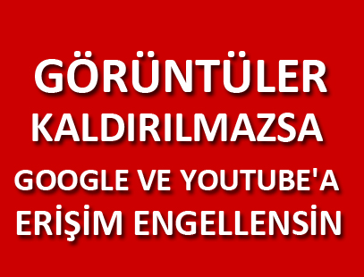 GÖRÜNTÜLER KALDIRILMAZSA GOOGLE VE YOUTUBE'A ERİŞİM ENGELLENSİN